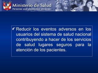 Reducir los eventos adversos en los
usuarios del sistema de salud nacional
contribuyendo a hacer de los servicios
de salud lugares seguros para la
atención de los pacientes.
 