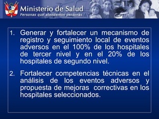 1. Generar y fortalecer un mecanismo de
registro y seguimiento local de eventos
adversos en el 100% de los hospitales
de tercer nivel y en el 20% de los
hospitales de segundo nivel.
2. Fortalecer competencias técnicas en el
análisis de los eventos adversos y
propuesta de mejoras correctivas en los
hospitales seleccionados.
 