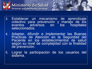 3. Establecer un mecanismo de aprendizaje
colectivo para prevención y manejo de los
eventos adversos en los hospitales
seleccionados.
4. Adaptar, difundir e implementar las Buenas
Practicas de Atención en la Seguridad del
Paciente en los establecimientos de salud
según su nivel de complejidad con la finalidad
de prevención.
5. Lograr la participación de los usuarios del
sistema.
 
