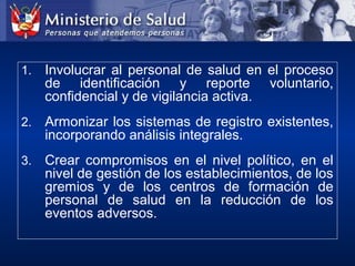 1. Involucrar al personal de salud en el proceso
de identificación y reporte voluntario,
confidencial y de vigilancia activa.
2. Armonizar los sistemas de registro existentes,
incorporando análisis integrales.
3. Crear compromisos en el nivel político, en el
nivel de gestión de los establecimientos, de los
gremios y de los centros de formación de
personal de salud en la reducción de los
eventos adversos.
 