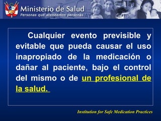 Cualquier evento previsible y
evitable que pueda causar el uso
inapropiado de la medicación o
dañar al paciente, bajo el control
del mismo o de un profesional de
la salud.
Institution for Safe Medication PracticesInstitution for Safe Medication Practices
 