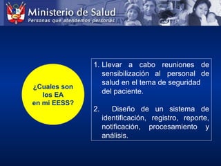 ¿Cuales son
los EA
en mi EESS?
1. Llevar  a  cabo  reuniones  de 
sensibilización  al  personal  de 
salud en el tema de seguridad 
del paciente.
2.    Diseño  de  un  sistema  de 
identificación,  registro,  reporte, 
notificación,  procesamiento  y 
análisis. 
 