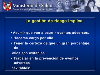 La gestión de riesgo implica
• Asumir que van a ocurrir eventos adversos.
• Hacerse cargo por ello.
• Tener la certeza de que un gran porcentaje
de
ellos son evitables.
• Trabajar en la prevención de eventos
adversos
“evitables”.
 