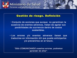 Gestión de riesgo. Definición
• Conjunto de acciones que aunque no garanticen la
ausencia de eventos adversos, tratan de agotar sus
posibilidades de ocurrencia dentro de costos
sostenibles.
• Los errores y/o eventos adversos tienen que
traducirse en información útil que pueda anticiparlos
y/o prevenirlos en el futuro.
"Sólo COMUNICANDO nuestros errores, podremos
aprender de ellos".
 
