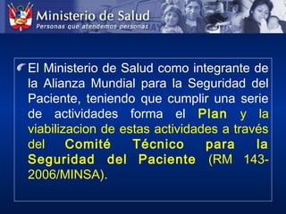 El Ministerio de Salud como integrante de
la Alianza Mundial para la Seguridad del
Paciente, teniendo que cumplir una serie
de actividades forma el Plan y la
viabilizacion de estas actividades a través
del Comité Técnico para la
Seguridad del Paciente (RM 143-
2006/MINSA).
 