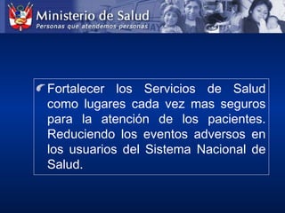 Fortalecer los Servicios de Salud
como lugares cada vez mas seguros
para la atención de los pacientes.
Reduciendo los eventos adversos en
los usuarios del Sistema Nacional de
Salud.
 
