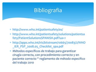  http://www.who.int/patientsafety/es/
 http://www.who.int/patientsafety/solutions/patientsa
fety/PatientSolutionsSPANISH.pdf?ua=1
 http://apps.who.int/iris/bitstream/10665/70083/2/WHO
_IER_PSP_2008.05_Checklist_spa.pdf
 Métodos específicos de trabajo para garantizar
cirugía correcta, con procedimiento correcto y en
paciente correcto “ reglamento de método especifico
del trabajo 2010
Bibliografia
 