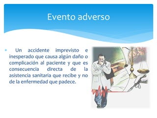  Un accidente imprevisto e
inesperado que causa algún daño o
complicación al paciente y que es
consecuencia directa de la
asistencia sanitaria que recibe y no
de la enfermedad que padece.
Evento adverso
 