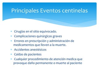  Cirugías en el sitio equivocado.
 Complicaciones quirúrgicas graves
 Errores en prescripción y administración de
medicamentos que lleven a la muerte.
 Accidentes anestésicos
 Caídas de pacientes
 Cualquier procedimiento de atención medica que
provoque daño permanente o muerte al paciente
Principales Eventos centinelas
 