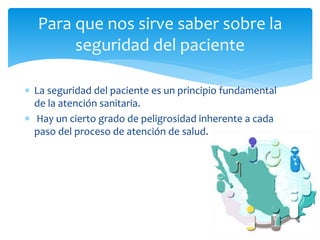  La seguridad del paciente es un principio fundamental
de la atención sanitaria.
 Hay un cierto grado de peligrosidad inherente a cada
paso del proceso de atención de salud.
Para que nos sirve saber sobre la
seguridad del paciente
 