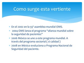  En el 2002 en la 55ª asamblea mundial OMS.
 2004 OMS lanza el programa “alianza mundial sobre
la seguridad de pacientes”
 2006 México se une a este programa mundial. A
través del programa sectorial ( si calidad )
 2008 en México evoluciona a Programa Nacional de
Seguridad del paciente.
Como surge esta vertiente
 