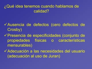 ¿Qué idea tenemos cuando hablamos de
calidad?
Ausencia de defectos (cero defectos de
Crosby)
Presencia de especificidades (conjunto de
propiedades físicas o características
mensurables)
Adecuación a las necesidades del usuario
(adecuación al uso de Juran)
 