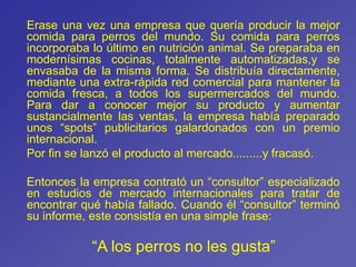 Erase una vez una empresa que quería producir la mejor
comida para perros del mundo. Su comida para perros
incorporaba lo último en nutrición animal. Se preparaba en
modernísimas cocinas, totalmente automatizadas,y se
envasaba de la misma forma. Se distribuía directamente,
mediante una extra-rápida red comercial para mantener la
comida fresca, a todos los supermercados del mundo.
Para dar a conocer mejor su producto y aumentar
sustancialmente las ventas, la empresa había preparado
unos “spots” publicitarios galardonados con un premio
internacional.
Por fin se lanzó el producto al mercado.........y fracasó.
Entonces la empresa contrató un “consultor” especializado
en estudios de mercado internacionales para tratar de
encontrar qué había fallado. Cuando él “consultor” terminó
su informe, este consistía en una simple frase:
“A los perros no les gusta”
 