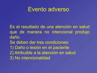 Evento adverso
Es el resultado de una atención en salud
que de manera no intencional produjo
daño.
Se deben dar tres condiciones:
1) Daño o lesión en el paciente
2) Atribuible a la atención en salud
3) No intencionalidad
 