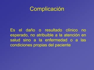 Complicación
Es el daño o resultado clínico no
esperado, no atribuible a la atención en
salud sino a la enfermedad o a las
condiciones propias del paciente
 