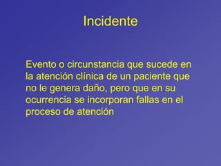Incidente
Evento o circunstancia que sucede en
la atención clínica de un paciente que
no le genera daño, pero que en su
ocurrencia se incorporan fallas en el
proceso de atención
 