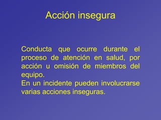 Acción insegura
Conducta que ocurre durante el
proceso de atención en salud, por
acción u omisión de miembros del
equipo.
En un incidente pueden involucrarse
varias acciones inseguras.
 