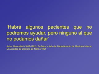 ‘Habrá algunos pacientes que no
podremos ayudar, pero ninguno al que
no podamos dañar’
Arthur Bloomfield (1888-1962), Profesor y Jefe del Departamento de Medicina Interna,
Universidad de Stanford de 1926 a 1954
 