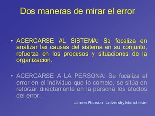 Dos maneras de mirar el error
• ACERCARSE AL SISTEMA: Se focaliza en
analizar las causas del sistema en su conjunto,
refuerza en los procesos y situaciones de la
organización.
• ACERCARSE A LA PERSONA: Se focaliza el
error en el individuo que lo comete, se sitúa en
reforzar directamente en la persona los efectos
del error.
James Reason University Manchester
 