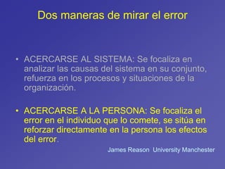 Dos maneras de mirar el error
• ACERCARSE AL SISTEMA: Se focaliza en
analizar las causas del sistema en su conjunto,
refuerza en los procesos y situaciones de la
organización.
• ACERCARSE A LA PERSONA: Se focaliza el
error en el individuo que lo comete, se sitúa en
reforzar directamente en la persona los efectos
del error.
James Reason University Manchester
 