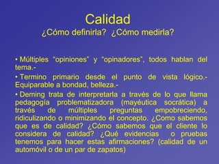 Calidad
¿Cómo definirla? ¿Cómo medirla?
• Múltiples “opiniones” y “opinadores”, todos hablan del
tema.-
• Termino primario desde el punto de vista lógico.-
Equiparable a bondad, belleza.-
• Deming trata de interpretarla a través de lo que llama
pedagogía problematizadora (mayéutica socrática) a
través de múltiples preguntas empobreciendo,
ridiculizando o minimizando el concepto. ¿Como sabemos
que es de calidad? ¿Cómo sabemos que el cliente lo
considera de calidad? ¿Qué evidencias o pruebas
tenemos para hacer estas afirmaciones? (calidad de un
automóvil o de un par de zapatos)
 