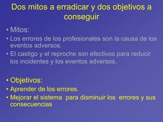 • Mitos:
• Los errores de los profesionales son la causa de los
eventos adversos.
• El castigo y el reproche son efectivos para reducir
los incidentes y los eventos adversos.
• Objetivos:
• Aprender de los errores.
• Mejorar el sistema para disminuir los errores y sus
consecuencias
Dos mitos a erradicar y dos objetivos a
conseguir
 