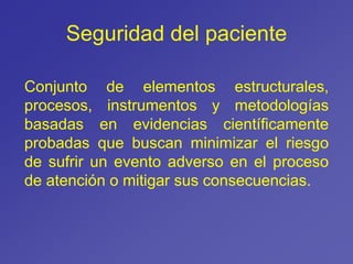 Seguridad del paciente
Conjunto de elementos estructurales,
procesos, instrumentos y metodologías
basadas en evidencias científicamente
probadas que buscan minimizar el riesgo
de sufrir un evento adverso en el proceso
de atención o mitigar sus consecuencias.
 