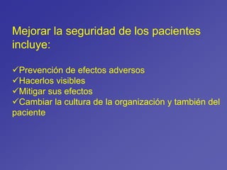 Mejorar la seguridad de los pacientes
incluye:
Prevención de efectos adversos
Hacerlos visibles
Mitigar sus efectos
Cambiar la cultura de la organización y también del
paciente
 