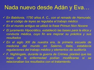 Nada nuevo desde Adán y Eva…
 En Babilonia, 1750 años A. C., con el reinado de Hamurabi,
en el código de leyes se regulaba el trabajo médico
 En el mundo antiguo se utilizó la frase Primun Non Nocere
 El juramento Hipocrático, estableció las bases para la ética y
conducta médica, cuyo fin era mejorar su práctica y sus
resultados
 En el siglo XIII de nuestra era, la primera escuela de
medicina del mundo en Salerno, Italia, establecía
regulaciones del trabajo médico y elementos de auditoría.
 F. Nightingale, durante la guerra de Crimea, planteó que las
leyes de la enfermedad podían modificarse si se
relacionaban los resultados con el tratamiento.
 