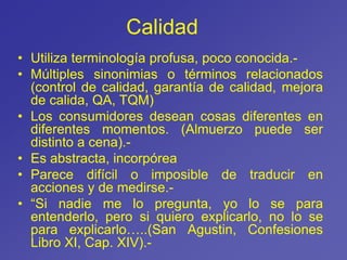 Calidad
• Utiliza terminología profusa, poco conocida.-
• Múltiples sinonimias o términos relacionados
(control de calidad, garantía de calidad, mejora
de calida, QA, TQM)
• Los consumidores desean cosas diferentes en
diferentes momentos. (Almuerzo puede ser
distinto a cena).-
• Es abstracta, incorpórea
• Parece difícil o imposible de traducir en
acciones y de medirse.-
• “Si nadie me lo pregunta, yo lo se para
entenderlo, pero si quiero explicarlo, no lo se
para explicarlo…..(San Agustin, Confesiones
Libro XI, Cap. XIV).-
 
