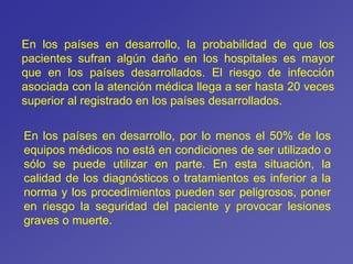 En los países en desarrollo, la probabilidad de que los
pacientes sufran algún daño en los hospitales es mayor
que en los países desarrollados. El riesgo de infección
asociada con la atención médica llega a ser hasta 20 veces
superior al registrado en los países desarrollados.
En los países en desarrollo, por lo menos el 50% de los
equipos médicos no está en condiciones de ser utilizado o
sólo se puede utilizar en parte. En esta situación, la
calidad de los diagnósticos o tratamientos es inferior a la
norma y los procedimientos pueden ser peligrosos, poner
en riesgo la seguridad del paciente y provocar lesiones
graves o muerte.
 