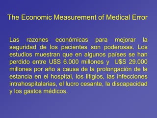 The Economic Measurement of Medical Error
Las razones económicas para mejorar la
seguridad de los pacientes son poderosas. Los
estudios muestran que en algunos países se han
perdido entre U$S 6.000 millones y U$S 29.000
millones por año a causa de la prolongación de la
estancia en el hospital, los litigios, las infecciones
intrahospitalarias, el lucro cesante, la discapacidad
y los gastos médicos.
 