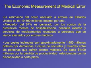 •La estimacón del costo asociado a errores en Estados
Unidos es de 19.500 millones dólares por año .
• Alrededor del 87% es generado por los costos de la
prestación médica de hospitalización, consulta externa y
servicios de medicamentos recetados a personas que se
vieron afectados por errores médicos
• Los costos indirectos son aproximadamente 1.400 millones
dólares por demandas a causa de secuelas y muertes entre
las personas que sufren errores médicos. De estos $1100
millones por la pérdida de productividad relacionadas con la
discapacidad a corto plazo.
The Economic Measurement of Medical Error
 