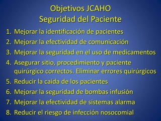 Objetivos JCAHO
Seguridad del Paciente
1. Mejorar la identificación de pacientes
2. Mejorar la efectividad de comunicación
3. Mejorar la seguridad en el uso de medicamentos
4. Asegurar sitio, procedimiento y paciente
quirúrgico correctos. Eliminar errores quirúrgicos
5. Reducir la caída de los pacientes
6. Mejorar la seguridad de bombas infusión
7. Mejorar la efectividad de sistemas alarma
8. Reducir el riesgo de infección nosocomial
 