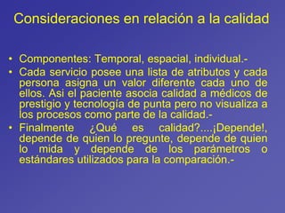 Consideraciones en relación a la calidad
• Componentes: Temporal, espacial, individual.-
• Cada servicio posee una lista de atributos y cada
persona asigna un valor diferente cada uno de
ellos. Asi el paciente asocia calidad a médicos de
prestigio y tecnología de punta pero no visualiza a
los procesos como parte de la calidad.-
• Finalmente ¿Qué es calidad?....¡Depende!,
depende de quien lo pregunte, depende de quien
lo mida y depende de los parámetros o
estándares utilizados para la comparación.-
 