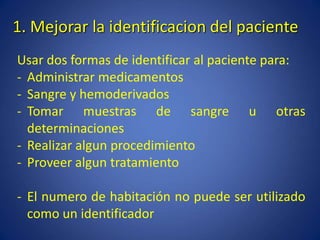 1. Mejorar la identificacion del paciente
Usar dos formas de identificar al paciente para:
- Administrar medicamentos
- Sangre y hemoderivados
- Tomar muestras de sangre u otras
determinaciones
- Realizar algun procedimiento
- Proveer algun tratamiento
- El numero de habitación no puede ser utilizado
como un identificador
 