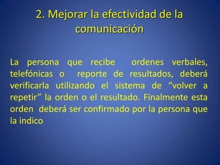 2. Mejorar la efectividad de la
comunicación
La persona que recibe ordenes verbales,
telefónicas o reporte de resultados, deberá
verificarla utilizando el sistema de “volver a
repetir” la orden o el resultado. Finalmente esta
orden deberá ser confirmado por la persona que
la indico
 
