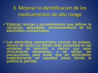 3. Mejorar la identificacion de los
medicamentos de alto riesgo
 Elaborar normas y procedimientos que definan la
ubicación, etiquetado, almacenamiento de los
electrolitos concentrados
 Los electrolitos concentrados (cloruro de potasio,
cloruro de sodio) no deben estar presentes en las
unidades de atención a menos que sean
clínicamente necesarios, y se toman las
precauciones para evitar que se administren
indebidamente en aquellas áreas donde la
política lo permite.
 