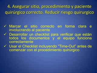 4. Asegurar sitio, procedimiento y paciente
quirúrgico correcto. Reducir riesgo quirurgico
 Marcar el sitio correcto en forma clara e
involucrando al paciente
 Desarrollar un checklist para verificar que están
todos los documentos y el equipo funciona
correctamente
 Usar el Checklist incluyendo “Time-Out” antes de
comenzar con el procedimiento quirúrgico
 