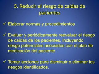 5. Reducir el riesgo de caídas de
pacientes
 Elaborar normas y procedimientos
 Evaluar y periódicamente reevaluar el riesgo
de caídas de los pacientes, incluyendo
riesgo potenciales asociados con el plan de
medicación del paciente
 Tomar acciones para disminuir o eliminar los
riesgos identificados.
 