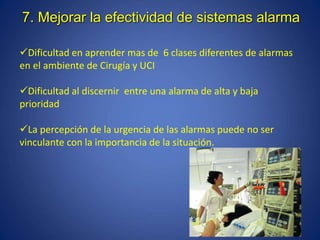 Dificultad en aprender mas de 6 clases diferentes de alarmas
en el ambiente de Cirugía y UCI
Dificultad al discernir entre una alarma de alta y baja
prioridad
La percepción de la urgencia de las alarmas puede no ser
vinculante con la importancia de la situación.
7. Mejorar la efectividad de sistemas alarma
 