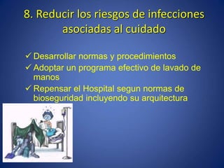 8. Reducir los riesgos de infecciones
asociadas al cuidado
 Desarrollar normas y procedimientos
 Adoptar un programa efectivo de lavado de
manos
 Repensar el Hospital segun normas de
bioseguridad incluyendo su arquitectura
 