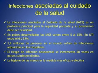 Infecciones asociadas al cuidado
de la salud
 La infecciones asociadas al Cuidado de la salud (IACS) es un
problema principal para la seguridad paciente y su prevencion
debe ser prioridad .
 En paises desarrollados las IACS varian entre 5 al 15%. En UTI
entre el 9 y 37%.
 1,4 millones de personas en el mundo sufren de infecciones
adquiridas en los Hospitales.
 El riesgo de infeccion nosocomial se incrementa 20 veces en
paises subdesarrollados.
 La higiene de las manos es la medida mas eficaz y efectiva
 