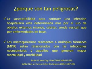 ¿porque son tan peligrosas?
 La susceptibilidad para contraer una infeccion
hospitalaria esta determinada mas por el uso de
objetos externos (manos, cateter, sonda vesical) que
por enfermedades de base.
 Los microrganismos resistentes a múltiples fármacos
(MDR) están relacionados con las infecciones
nosocomiales y aquellos que generan mayor
mortalidad y morbilidad
Burke JP. New Engl J Med 2003;348:651-656.
Safdar N et al. Current Infect Dis Reports 2001;3:487-495.
 