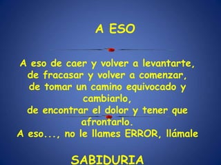 A eso de caer y volver a levantarte,
de fracasar y volver a comenzar,
de tomar un camino equivocado y
cambiarlo,
de encontrar el dolor y tener que
afrontarlo.
A eso..., no le llames ERROR, llámale
SABIDURIA
A ESO
 