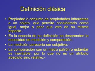 Definición clásica
• Propiedad o conjunto de propiedades inherentes
a un objeto, que permite considerarlo como
igual, mejor o peor que otro de su misma
especie.-
• En la esencia de su definición se desprenden la
necesidad de medición y comparación.-
• La medición parecería ser subjetiva.-
• La comparación con un metro patrón o estándar
es inevitable, por lo que no es un atributo
absoluto sino relativo.-
 