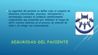 SEGURIDAD DEL PACIENTE
 La seguridad del paciente se define como el conjunto de
elementos estructurales, procesos, instrumentos y
metodologías basadas en evidencia científicamente
comprobadas que propendan por minimizar el riesgo de
sufrir eventos adversos en el proceso de atención de
salud o de mitigar sus consecuencias.
 