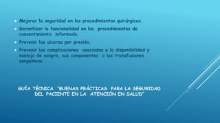GUÍA TÉCNICA “BUENAS PRÁCTICAS PARA LA SEGURIDAD
DEL PACIENTE EN LA ATENCIÓN EN SALUD”
 Mejorar la seguridad en los procedimientos quirúrgicos.
 Garantizar la funcionalidad en los procedimientos de
consentimiento informado.
 Prevenir las ulceras por presión.
 Prevenir las complicaciones asociadas a la disponibilidad y
manejo de sangre, sus componentes o las transfusiones
sanguíneas.
 