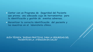GUÍA TÉCNICA “BUENAS PRÁCTICAS PARA LA SEGURIDAD DEL
PACIENTE EN LA ATENCIÓN EN SALUD”
 Contar con un Programa de Seguridad del Paciente
que provea una adecuada caja de herramientas para
la identificación y gestión de eventos adversos.
 Garantizar la correcta identificación del paciente y
las muestras en el laboratorio clínico.
 