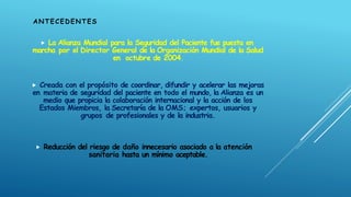  La Alianza Mundial para la Seguridad del Paciente fue puesta en
marcha por el Director General de la Organización Mundial de la Salud
en octubre de 2004.
 Creada con el propósito de coordinar, difundir y acelerar las mejoras
en materia de seguridad del paciente en todo el mundo, la Alianza es un
medio que propicia la colaboración internacional y la acción de los
Estados Miembros, la Secretaría de la OMS; expertos, usuarios y
grupos de profesionales y de la industria.
 Reducción del riesgo de daño innecesario asociado a la atención
sanitaria hasta un mínimo aceptable.
ANTECEDENTES
 